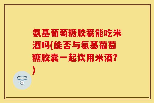 氨基葡萄糖胶囊能吃米酒吗(能否与氨基葡萄糖胶囊一起饮用米酒？)