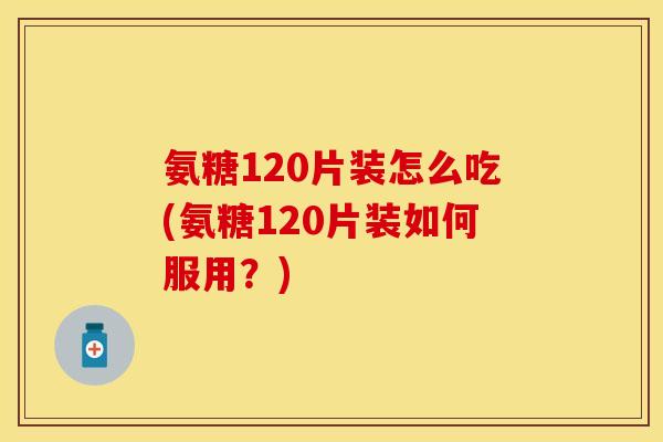 氨糖120片装怎么吃(氨糖120片装如何服用？)-第1张图片-关节保镖