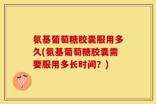 氨基葡萄糖胶囊服用多久(氨基葡萄糖胶囊需要服用多长时间？)