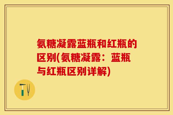 氨糖凝露蓝瓶和红瓶的区别(氨糖凝露：蓝瓶与红瓶区别详解)