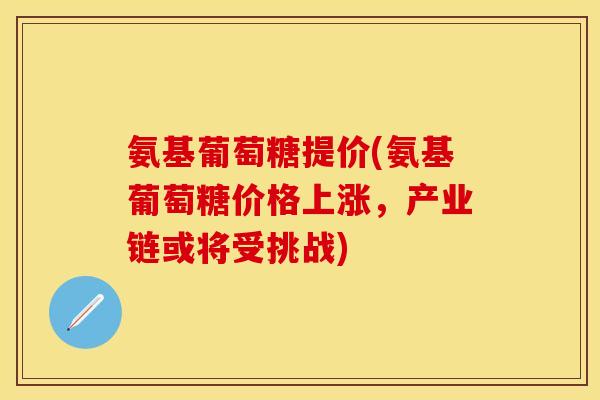 氨基葡萄糖提价(氨基葡萄糖价格上涨，产业链或将受挑战)-第1张图片-关节保镖