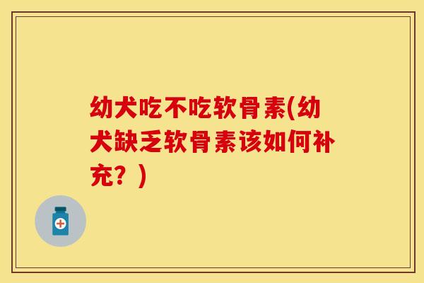 幼犬吃不吃软骨素(幼犬缺乏软骨素该如何补充？)