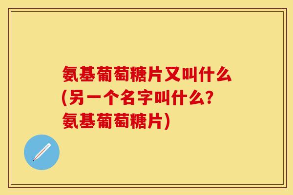 氨基葡萄糖片又叫什么(另一个名字叫什么？氨基葡萄糖片)