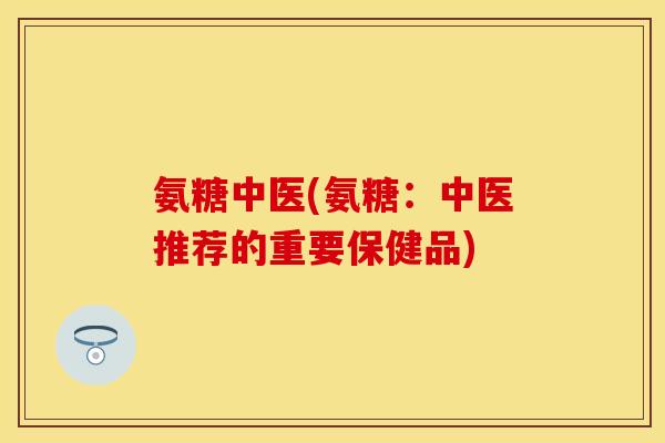 氨糖中医(氨糖：中医推荐的重要保健品)-第1张图片-关节保镖