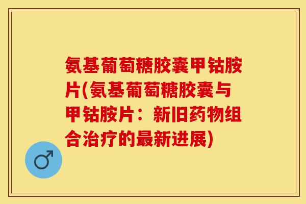 氨基葡萄糖胶囊甲钴胺片(氨基葡萄糖胶囊与甲钴胺片：新旧药物组合治疗的最新进展)