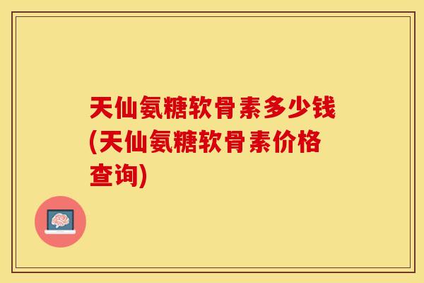 天仙氨糖软骨素多少钱(天仙氨糖软骨素价格查询)
