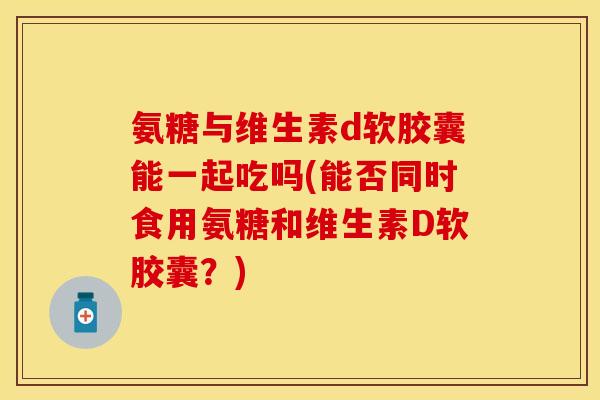 氨糖与维生素d软胶囊能一起吃吗(能否同时食用氨糖和维生素D软胶囊？)