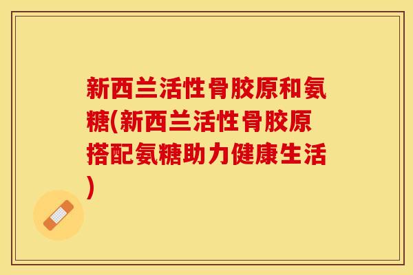 新西兰活性骨胶原和氨糖(新西兰活性骨胶原搭配氨糖助力健康生活)