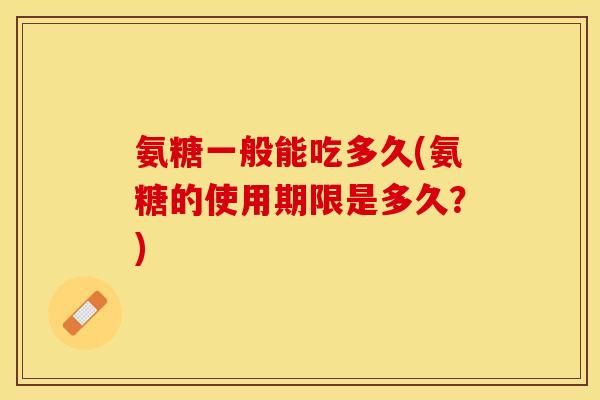 氨糖一般能吃多久(氨糖的使用期限是多久？)