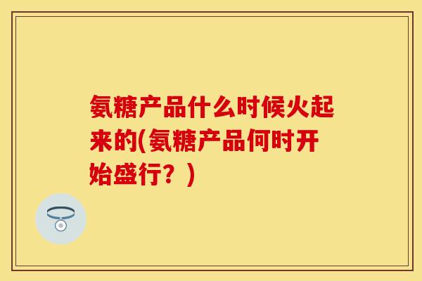 氨糖产品什么时候火起来的(氨糖产品何时开始盛行？)-第1张图片-关节保镖