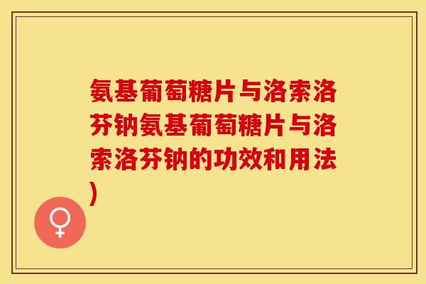 氨基葡萄糖片与洛索洛芬钠氨基葡萄糖片与洛索洛芬钠的功效和用法)