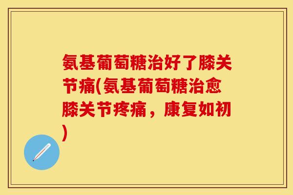 氨基葡萄糖治好了膝关节痛(氨基葡萄糖治愈膝关节疼痛，康复如初)