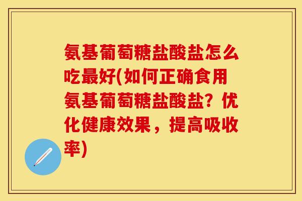 氨基葡萄糖盐酸盐怎么吃最好(如何正确食用氨基葡萄糖盐酸盐？优化健康效果，提高吸收率)