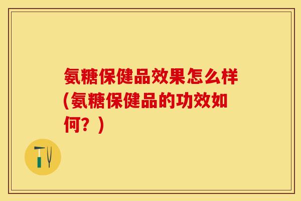 氨糖保健品效果怎么样(氨糖保健品的功效如何？)
