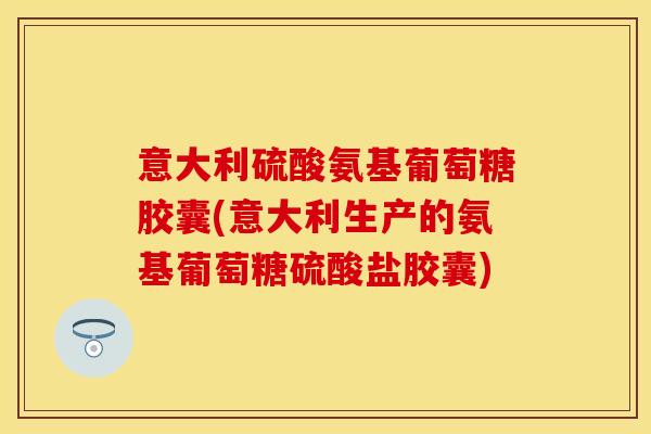 意大利硫酸氨基葡萄糖胶囊(意大利生产的氨基葡萄糖硫酸盐胶囊)