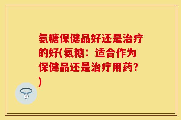 氨糖保健品好还是治疗的好(氨糖：适合作为保健品还是治疗用药？)