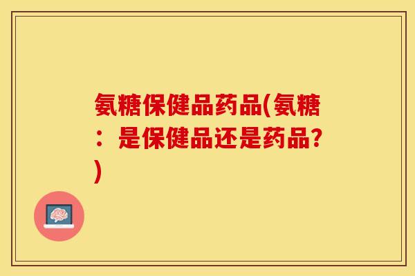 氨糖保健品药品(氨糖：是保健品还是药品？)