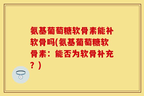 氨基葡萄糖软骨素能补软骨吗(氨基葡萄糖软骨素：能否为软骨补充？)