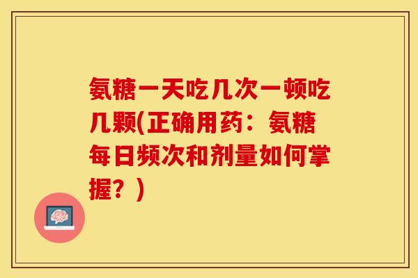 氨糖一天吃几次一顿吃几颗(正确用药：氨糖每日频次和剂量如何掌握？)