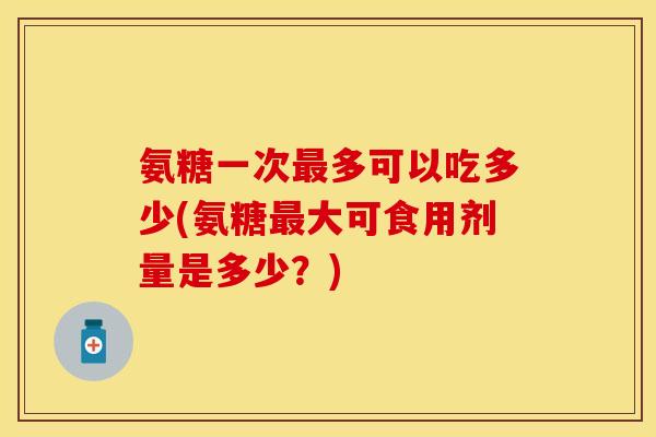 氨糖一次最多可以吃多少(氨糖最大可食用剂量是多少？)