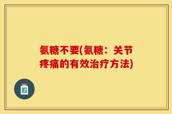 氨糖不要(氨糖：关节疼痛的有效治疗方法)