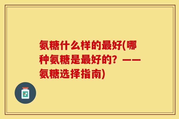 氨糖什么样的最好(哪种氨糖是最好的？——氨糖选择指南)-第1张图片-关节保镖