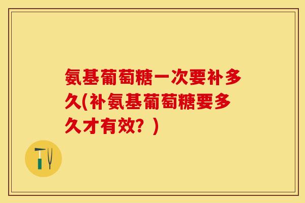 氨基葡萄糖一次要补多久(补氨基葡萄糖要多久才有效？)