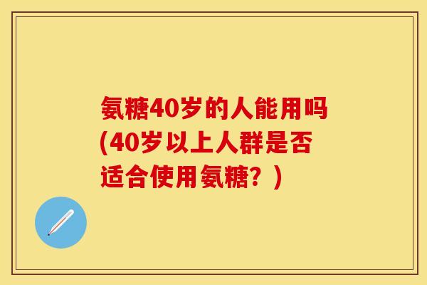 氨糖40岁的人能用吗(40岁以上人群是否适合使用氨糖？)