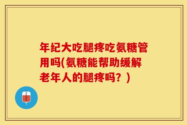 年纪大吃腿疼吃氨糖管用吗(氨糖能帮助缓解老年人的腿疼吗？)