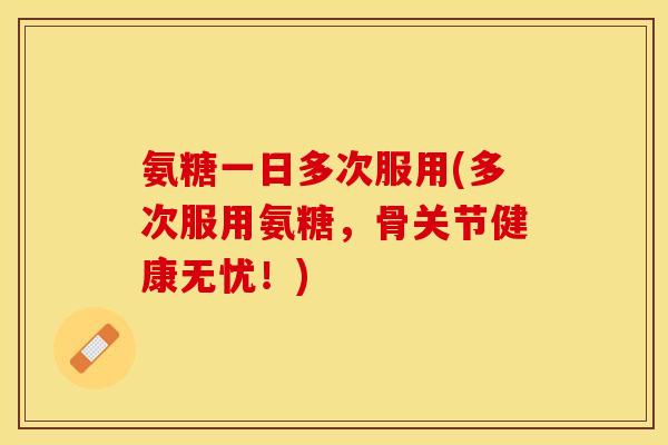氨糖一日多次服用(多次服用氨糖，骨关节健康无忧！)