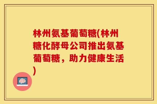 林州氨基葡萄糖(林州糖化酵母公司推出氨基葡萄糖，助力健康生活)