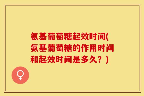氨基葡萄糖起效时间(氨基葡萄糖的作用时间和起效时间是多久？)