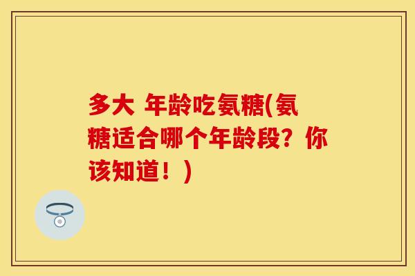 多大 年龄吃氨糖(氨糖适合哪个年龄段？你该知道！)