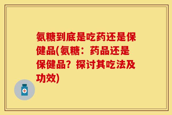 氨糖到底是吃药还是保健品(氨糖：药品还是保健品？探讨其吃法及功效)
