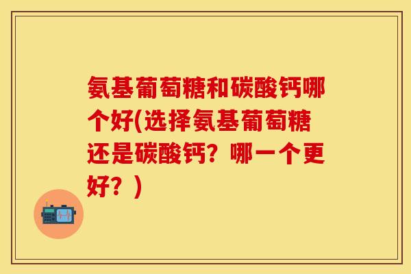 氨基葡萄糖和碳酸钙哪个好(选择氨基葡萄糖还是碳酸钙？哪一个更好？)
