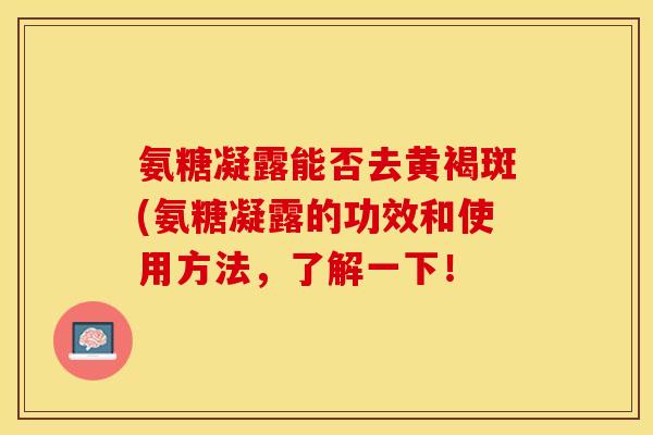 氨糖凝露能否去黄褐斑(氨糖凝露的功效和使用方法，了解一下！