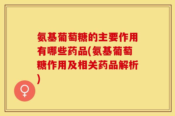 氨基葡萄糖的主要作用有哪些药品(氨基葡萄糖作用及相关药品解析)