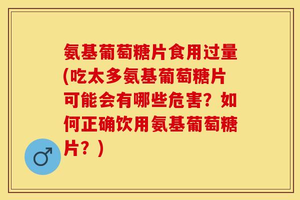 氨基葡萄糖片食用过量(吃太多氨基葡萄糖片可能会有哪些危害？如何正确饮用氨基葡萄糖片？)