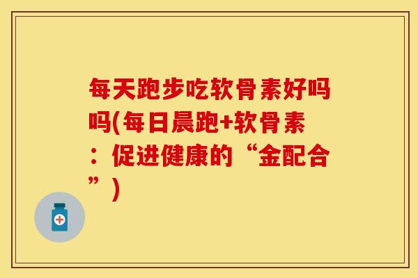 每天跑步吃软骨素好吗吗(每日晨跑+软骨素：促进健康的“金配合”)