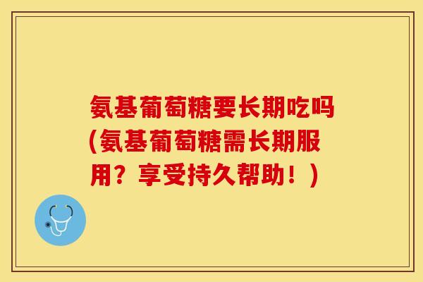 氨基葡萄糖要长期吃吗(氨基葡萄糖需长期服用？享受持久帮助！)