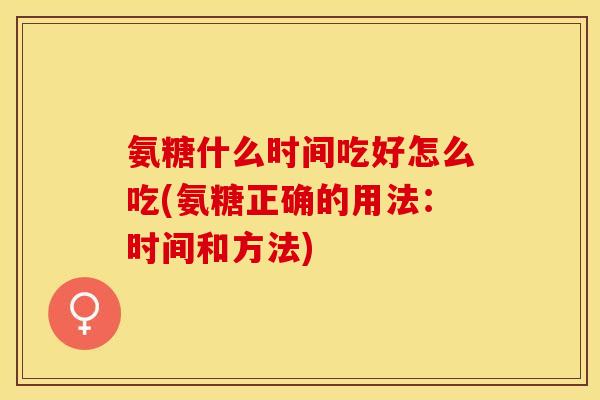 氨糖什么时间吃好怎么吃(氨糖正确的用法：时间和方法)