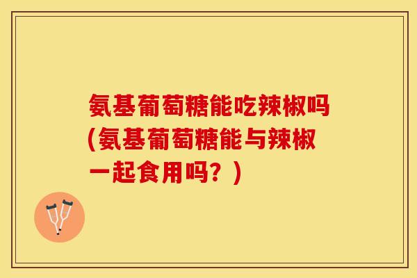 氨基葡萄糖能吃辣椒吗(氨基葡萄糖能与辣椒一起食用吗？)