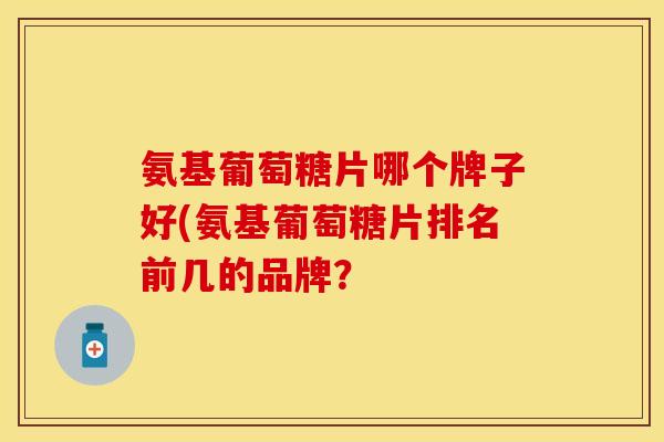 氨基葡萄糖片哪个牌子好(氨基葡萄糖片排名前几的品牌？