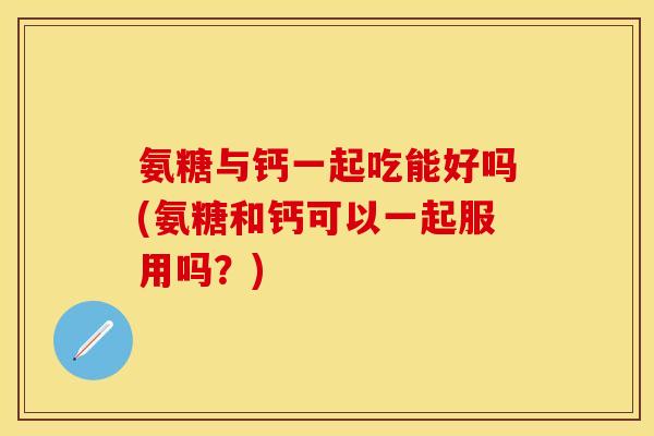 氨糖与钙一起吃能好吗(氨糖和钙可以一起服用吗？)