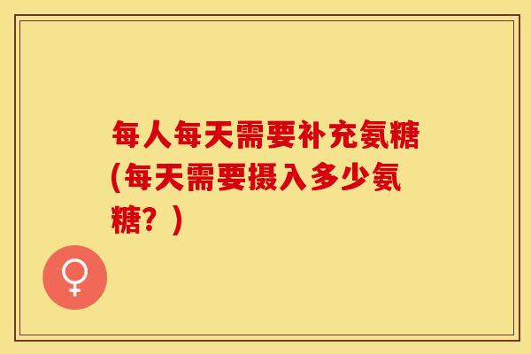 每人每天需要补充氨糖(每天需要摄入多少氨糖？)
