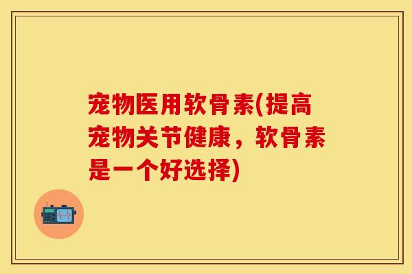 宠物医用软骨素(提高宠物关节健康，软骨素是一个好选择)