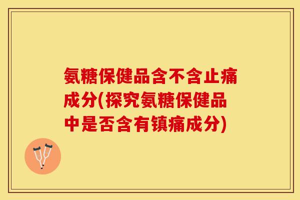 氨糖保健品含不含止痛成分(探究氨糖保健品中是否含有镇痛成分)