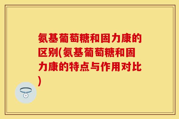 氨基葡萄糖和固力康的区别(氨基葡萄糖和固力康的特点与作用对比)-第1张图片-关节保镖