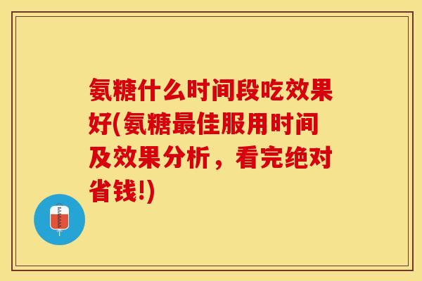 氨糖什么时间段吃效果好(氨糖最佳服用时间及效果分析，看完绝对省钱!)