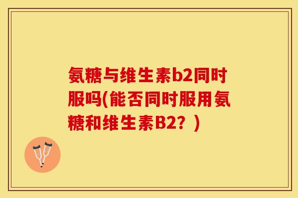 氨糖与维生素b2同时服吗(能否同时服用氨糖和维生素B2？)